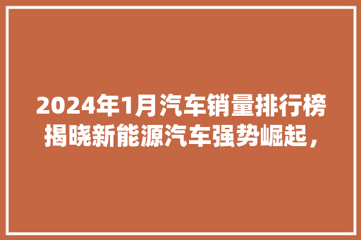 2024年1月汽车销量排行榜揭晓新能源汽车强势崛起，传统车企面临挑战  第1张
