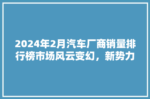 2024年2月汽车厂商销量排行榜市场风云变幻，新势力崛起  第1张