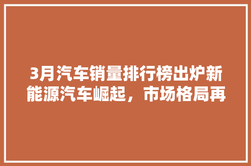 3月汽车销量排行榜出炉新能源汽车崛起，市场格局再掀波澜  第1张