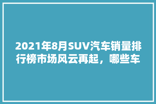 2021年8月SUV汽车销量排行榜市场风云再起，哪些车型脱颖而出