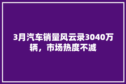 3月汽车销量风云录3040万辆，市场热度不减  第1张