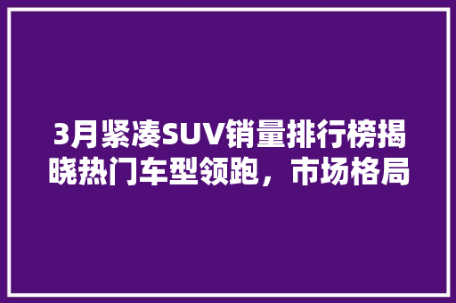 3月紧凑SUV销量排行榜揭晓热门车型领跑，市场格局再洗牌