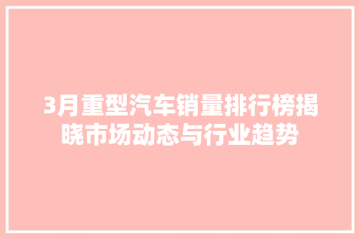 3月重型汽车销量排行榜揭晓市场动态与行业趋势