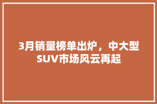 3月销量榜单出炉，中大型SUV市场风云再起