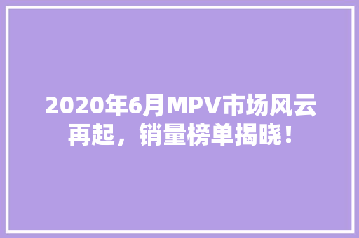 2020年6月MPV市场风云再起，销量榜单揭晓！