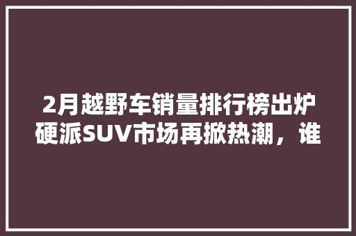 2月越野车销量排行榜出炉硬派SUV市场再掀热潮，谁将脱颖而出