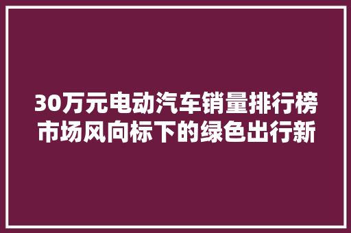 30万元电动汽车销量排行榜市场风向标下的绿色出行新趋势  第1张