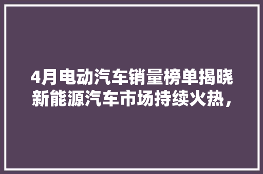 4月电动汽车销量榜单揭晓新能源汽车市场持续火热，比亚迪领跑  第1张