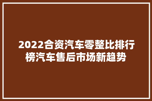 2022合资汽车零整比排行榜汽车售后市场新趋势