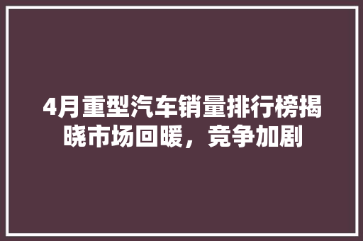4月重型汽车销量排行榜揭晓市场回暖，竞争加剧