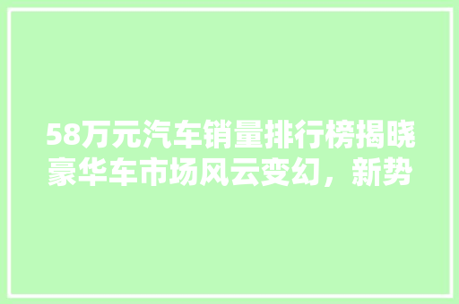 58万元汽车销量排行榜揭晓豪华车市场风云变幻，新势力崛起  第1张
