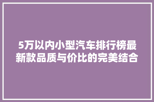 5万以内小型汽车排行榜最新款品质与价比的完美结合