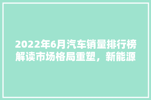 2022年6月汽车销量排行榜解读市场格局重塑，新能源汽车崛起