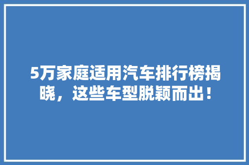 5万家庭适用汽车排行榜揭晓，这些车型脱颖而出！