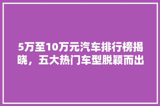 5万至10万元汽车排行榜揭晓，五大热门车型脱颖而出