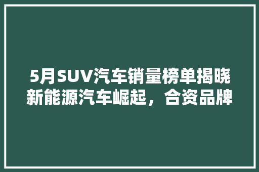 5月SUV汽车销量榜单揭晓新能源汽车崛起，合资品牌面临挑战