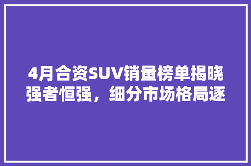 4月合资SUV销量榜单揭晓强者恒强，细分市场格局逐渐明朗