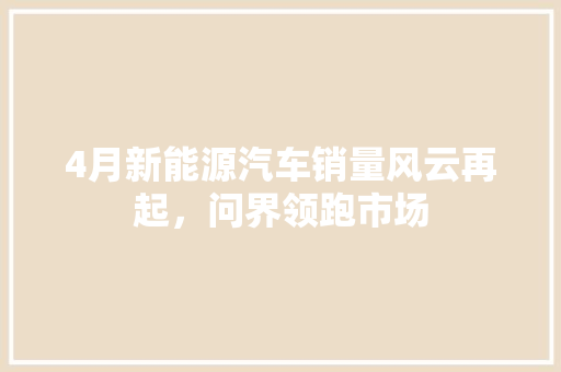 4月新能源汽车销量风云再起，问界领跑市场  第1张