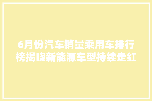 6月份汽车销量乘用车排行榜揭晓新能源车型持续走红，传统车型面临挑战