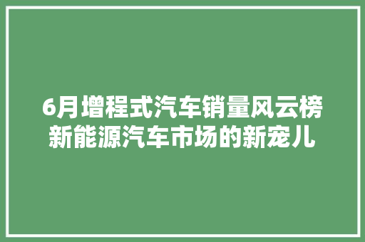 6月增程式汽车销量风云榜新能源汽车市场的新宠儿  第1张