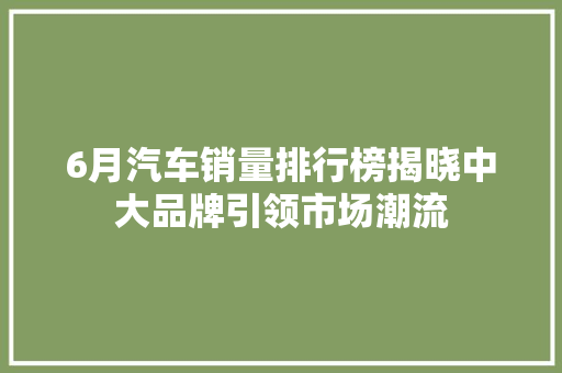 6月汽车销量排行榜揭晓中大品牌引领市场潮流