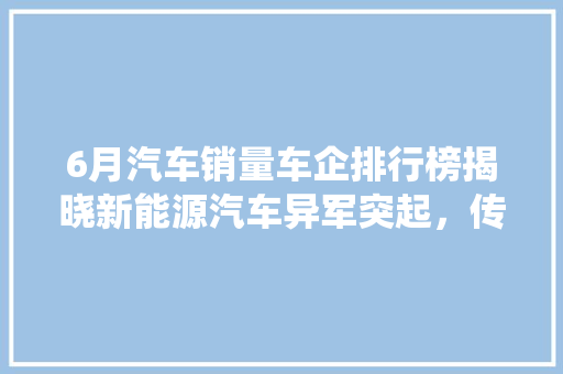 6月汽车销量车企排行榜揭晓新能源汽车异军突起，传统车企积极转型  第1张