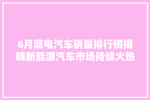 6月混电汽车销量排行榜揭晓新能源汽车市场持续火热，混动车成为新宠