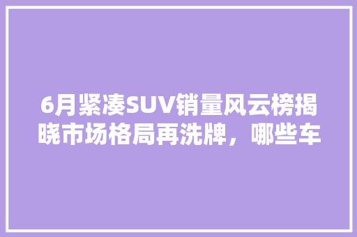 6月紧凑SUV销量风云榜揭晓市场格局再洗牌，哪些车型脱颖而出