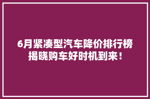 6月紧凑型汽车降价排行榜揭晓购车好时机到来！