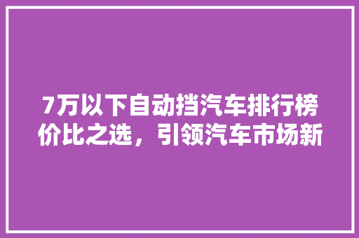 7万以下自动挡汽车排行榜价比之选，引领汽车市场新潮流