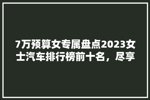 7万预算女专属盘点2023女士汽车排行榜前十名，尽享驾驶乐趣！