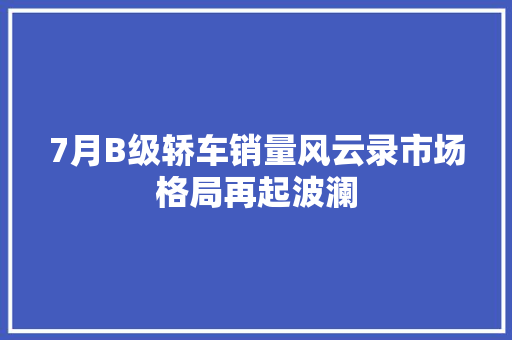 7月B级轿车销量风云录市场格局再起波澜