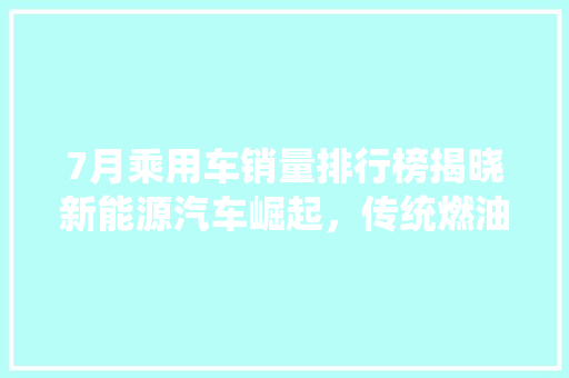 7月乘用车销量排行榜揭晓新能源汽车崛起，传统燃油车面临挑战