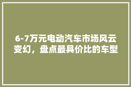 6-7万元电动汽车市场风云变幻，盘点最具价比的车型