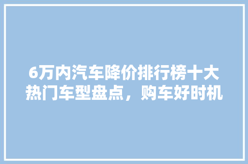 6万内汽车降价排行榜十大热门车型盘点，购车好时机！