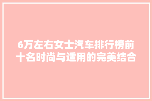 6万左右女士汽车排行榜前十名时尚与适用的完美结合
