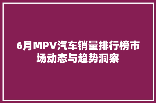 6月MPV汽车销量排行榜市场动态与趋势洞察