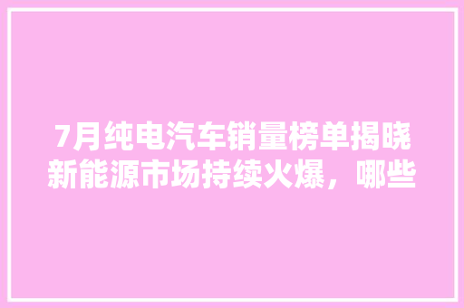 7月纯电汽车销量榜单揭晓新能源市场持续火爆，哪些车型脱颖而出