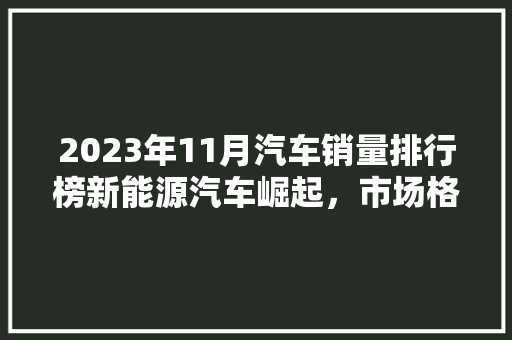 2023年11月汽车销量排行榜新能源汽车崛起，市场格局悄然生变  第1张