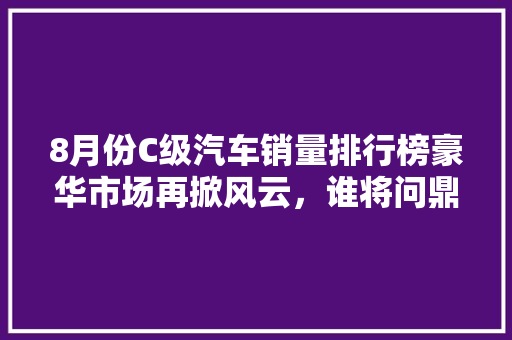 8月份C级汽车销量排行榜豪华市场再掀风云，谁将问鼎巅峰