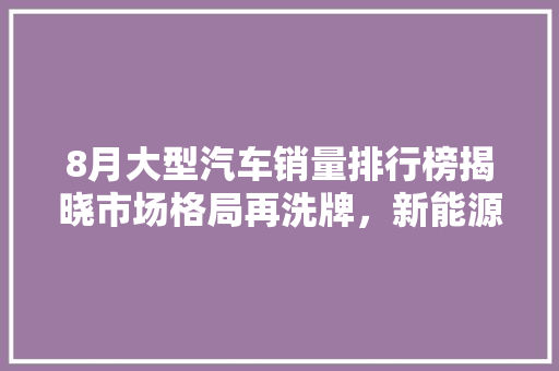 8月大型汽车销量排行榜揭晓市场格局再洗牌，新能源汽车崛起成新趋势  第1张