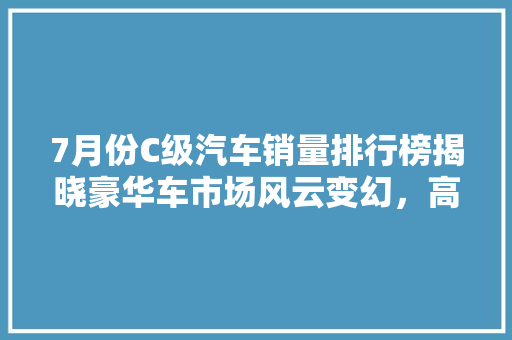 7月份C级汽车销量排行榜揭晓豪华车市场风云变幻，高端消费需求持续释放