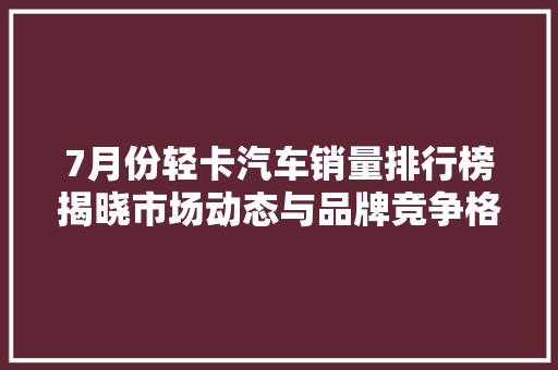 7月份轻卡汽车销量排行榜揭晓市场动态与品牌竞争格局分析