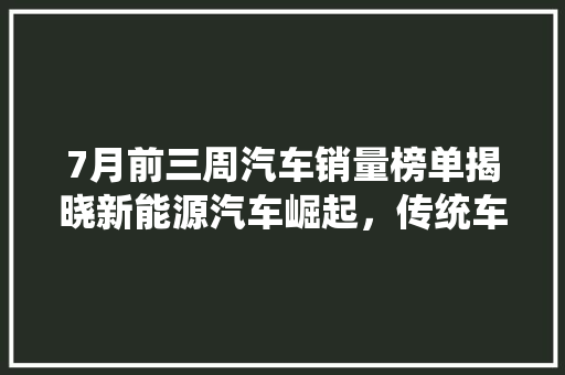 7月前三周汽车销量榜单揭晓新能源汽车崛起，传统车企积极转型  第1张