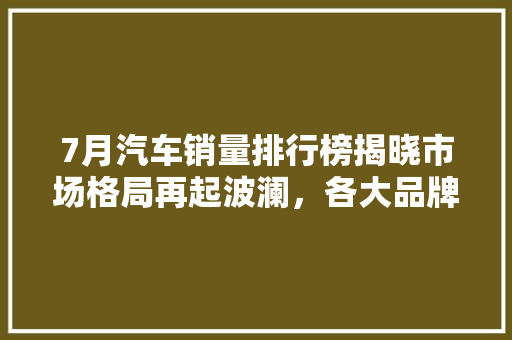 7月汽车销量排行榜揭晓市场格局再起波澜，各大品牌竞争激烈  第1张
