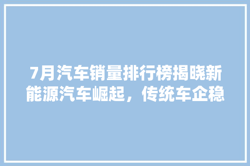 7月汽车销量排行榜揭晓新能源汽车崛起，传统车企稳扎稳打  第1张