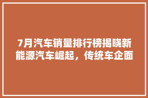 7月汽车销量排行榜揭晓新能源汽车崛起，传统车企面临挑战