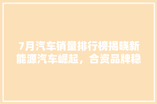 7月汽车销量排行榜揭晓新能源汽车崛起，合资品牌稳居前列  第1张