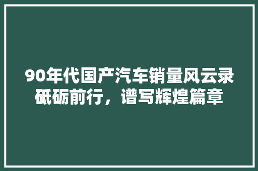 90年代国产汽车销量风云录砥砺前行，谱写辉煌篇章