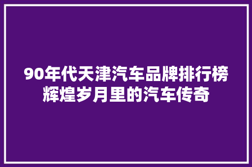 90年代天津汽车品牌排行榜辉煌岁月里的汽车传奇
